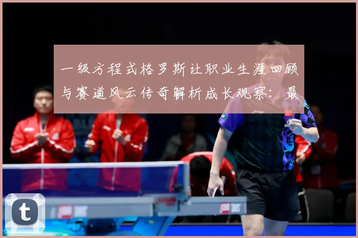 一级方程式格罗斯让职业生涯回顾与赛道风云传奇解析成长观察：最新赛事动态与深度分析