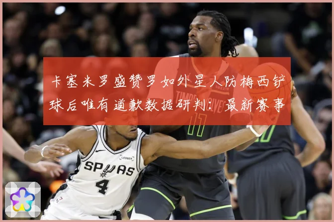 卡塞米罗盛赞罗如外星人防梅西铲球后唯有道歉数据研判：最新赛事动态与深度分析