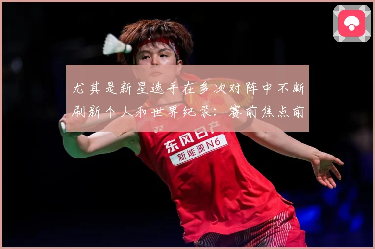 尤其是新星选手在多次对阵中不断刷新个人和世界纪录：赛前焦点前瞻：最新赛事动态与深度分析
