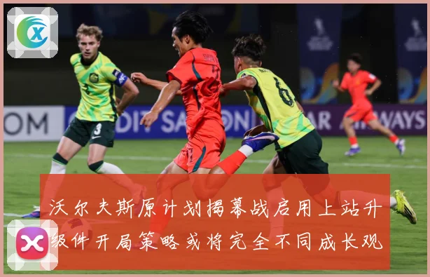 沃尔夫斯原计划揭幕战启用上站升级件开局策略或将完全不同成长观察：最新赛事动态与深度分析