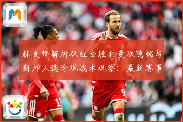 林良锋解析双红会胜利曼联隐忧与新帅人选浮现战术观察：最新赛事动态与深度分析