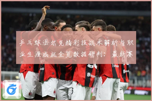 乒乓球法尔克精彩技战术解析与职业生涯成就全览数据研判：最新赛事动态与深度分析