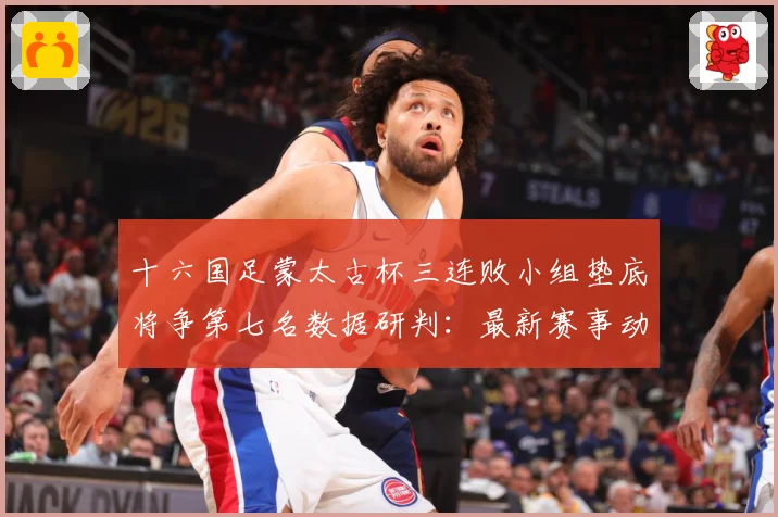十六国足蒙太古杯三连败小组垫底将争第七名数据研判：最新赛事动态与深度分析