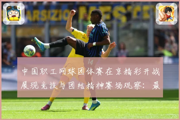 中国职工网球团体赛在京精彩开战展现竞技与团结精神赛场观察：最新赛事动态与深度分析