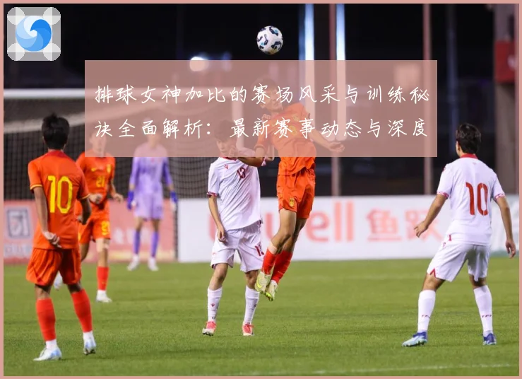 排球女神加比的赛场风采与训练秘诀全面解析：最新赛事动态与深度分析