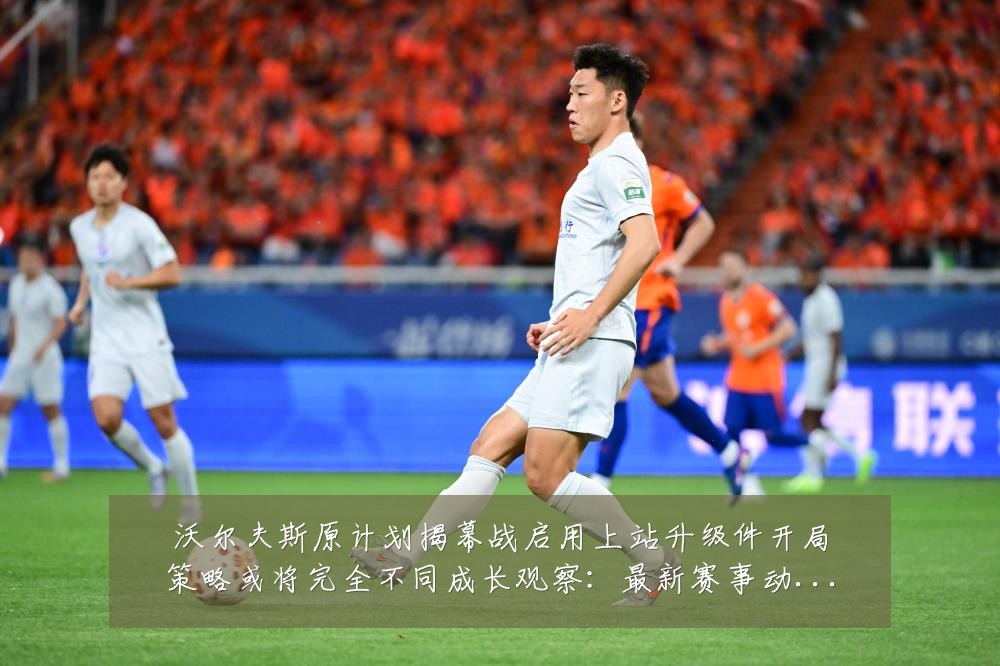 沃尔夫斯原计划揭幕战启用上站升级件开局策略或将完全不同成长观察：最新赛事动态与深度分析